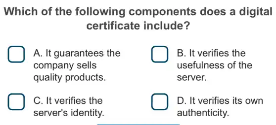 Which of the following components does a digital
certificate include?
A. It guarantees ; the
company sells
quality products.
B. It verifies the
usefulness of the
server.
C. It verifies the
server's identity.
D. It verifies its own
authenticity.