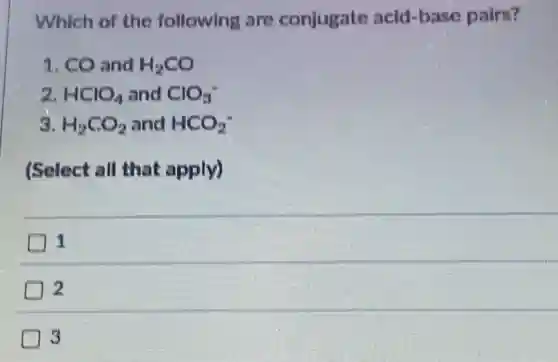 Which of the following are conjugate acid -base pairs?
1. CO and H_(2)CO
2. HClO_(4) and ClO_(3)^-
3. H_(2)CO_(2) and HCO_(2)^-
(Select all that apply)
1
3