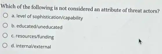 Which of the following is not considered an attribute of threat actors?
a. level of sophistication/capability
b. educated/uneducated
c. resources/funding
d. internal/external