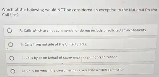 Which of the following would NOT be considered an exception to the National Do Not
Call List?
A. Calls which are not commercial or do not include unsolicited advertisements
B. Calls from outside of the United States
C. Calls by or on behalf of tax -exempt nonprofit organizations
D. Calls for which the consumer has given prior written permission