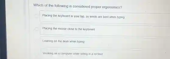 Which of the following is considered proper ergonomics?
Placing the keyboard in your lap, so wrists are bent when typing
Placing the mouse close to the keyboard
Leaning on the desk while typing
Working on a computer while sitting in a recliner