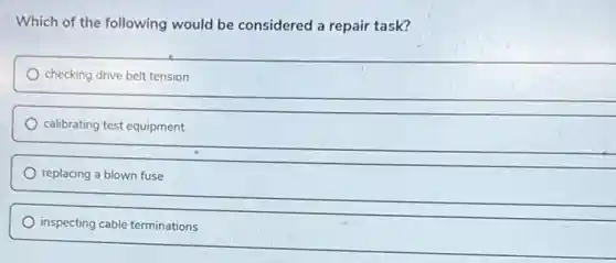 Which of the following would be considered a repair task?
checking drive belt tension
calibrating test equipment
replacing a blown fuse
inspecting cable terminations