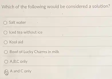 Which of the following would be considered a solution?
Salt water
Iced tea without ice
Kool aid
Bowl of Lucky Charms in milk
A,B,C only
A and C only