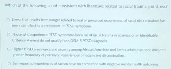 Which of the following is not consistent with literature related to racial trauma and stress?
Stress that results from danger related to real or perceived experiences of racial discrimination has
been identified as a precipitant of PTSD symptoms.
Those who experience PTSD symptoms because of racial trauma in absence of an identifiable
Criterion A event do not qualify for a DSM-5 PTSD diagnosis.
Higher PTSD prevalence and severity among African American and Latinx adults has been linked to
greater frequency of perceived experiences of racism and discrimination
Self-reported experiences of racism have no correlation with negative mental health outcomes.