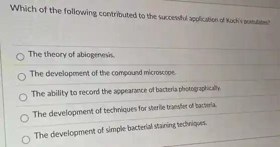 Which of the following contributed to the successful application of Koch's postulates?
The theory of abiogenesis.
The development of the compound microscope.
The ability to record the appearance of bacteria photographically.
The development of techniques for sterile transfer of bacteria.
The development of simple bacterial staining techniques.