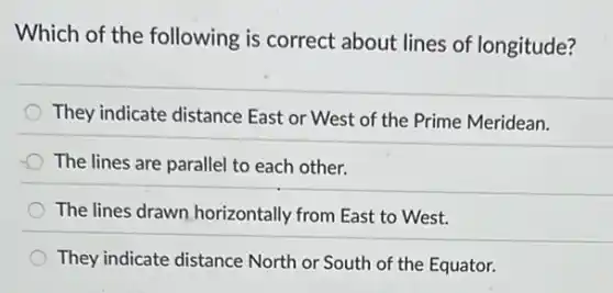 Which of the following is correct about lines of longitude?
They indicate distance East or West of the Prime Meridean.
The lines are parallel to each other.
The lines drawn horizontally from East to West.
They indicate distance North or South of the Equator.