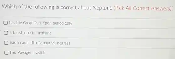 Which of the following is correct about Neptune (Pick All Correct Answers)?
has the Great Dark Spot, periodically
is bluish due to methane
has an axial tilt of about 90 degrees
had Voyager II visit it