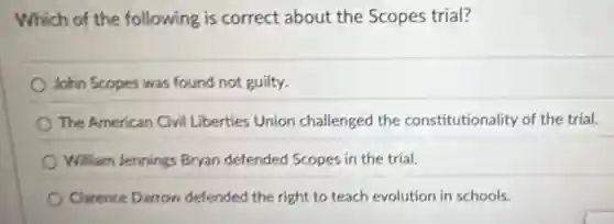 Which of the following is correct about the Scopes trial?
John Scopes was found not guilty.
The American Civil Liberties Union challenged the constitutionality of the trial.
William Jennings Bryan defended Scopes in the trial.
Clarence Darrow defended the right to teach evolution in schools.