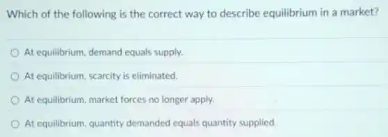 Which of the following is the correct way to describe equilibrium in a market?
At equilibrium, demand equals supply.
At equilibrium, scarcity is eliminated.
At equilibrium, market forces no longer apply.
At equilibrium, quantity demanded equals quantity supplied.