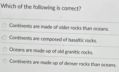 Which of the following is correct?
Continents are made of older rocks than oceans.
Continents are composed of basaltic rocks.
Oceans are made up of old granitic rocks.
Continents are made up of denser rocks than oceans.