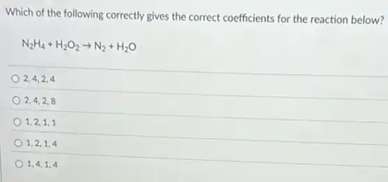 Which of the following correctly gives the correct coefficients for the reaction below?
N_(2)H_(4)+H_(2)O_(2)arrow N_(2)+H_(2)O
2,4,2,4
2,4,2,8
1,2,1,1
1,2,1,4
1,4,1,4