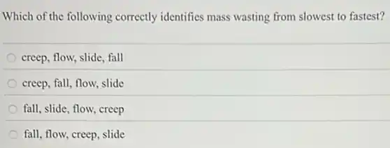 Which of the following correctly identifies mass wasting from slowest to fastest?
creep, flow, slide, fall
creep, fall, flow, slide
fall, slide, flow, creep
fall, flow, creep, slide