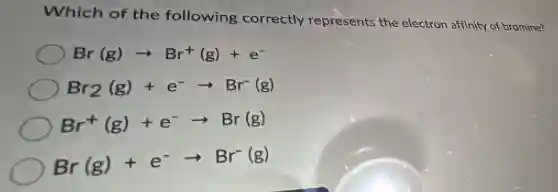 Which of the following correctly represents the electron affinity of bromine?
Br(g)arrow Br^+(g)+e^-
Br_(2)(g)+e^-arrow Br^-(g)
Br^+(g)+e^-arrow Br(g)
Br(g)+e^-arrow Br^-(g)