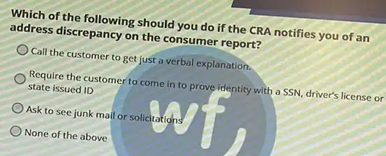 Which of the following should you do if the CRA notifies you of an
address discrepancy on the consumer report?
Call the customer to get just a verbal explanation.
Require the customer to come in to prove identity with a SSN driver's license or
state issued ID
Ask to see junk mail or solicitations
None of the above