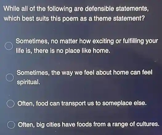 While all of the following are defensible statements,
which best suits this poem as a theme statement?
Sometimes, no matter how exciting or fulfilling your
life is, there is no place like home.
Sometimes, the way we feel about home can feel
spiritual.
Often, food can transport us to someplace else.
Often, big cities have foods from a range of cultures.