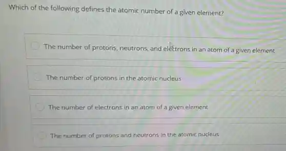 Which of the following defines the atomic number of a given element?
The number of protons neutrons, and electrons in an atom of a given element
The number of protons in the atomic nucleus
The number of electrons in an atom of a given element
The number of protons and neutrons in the atomic nucleus