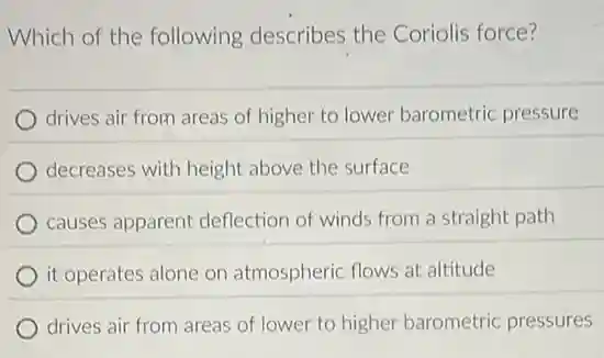 Which of the following describes the Coriolis force?
drives air from areas of higher to lower barometric pressure
decreases with height above the surface
causes apparent deflection of winds from a straight path
it operates alone on atmospheric flows at altitude
drives air from areas of lower to higher barometric pressures