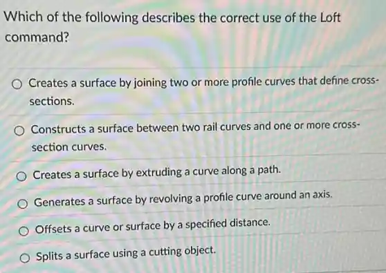 Which of the following describes the correct use of the Loft
command?
Creates a surface by joining two or more profile curves that define cross-
sections.
Constructs a surface between two rail curves and one or more cross-
section curves.
Creates a surface by extruding a curve along a path.
Generates a surface by revolving a profile curve around an axis.
Offsets a curve or surface by a specified distance.
Splits a surface using a cutting object.