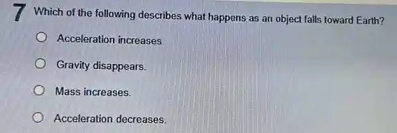 Which of the following describes what happens as an object falls toward Earth?
Acceleration increases.
Gravity disappears.
Mass increases.
Acceleration decreases.