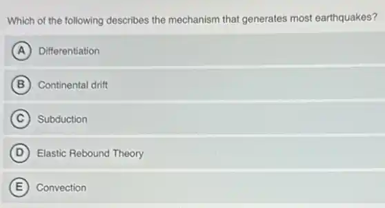 Which of the following describes the mechanism that generates most earthquakes?
A Differentiation
B Continental drift
C Subduction
D Elastic Rebound Theory
E Convection