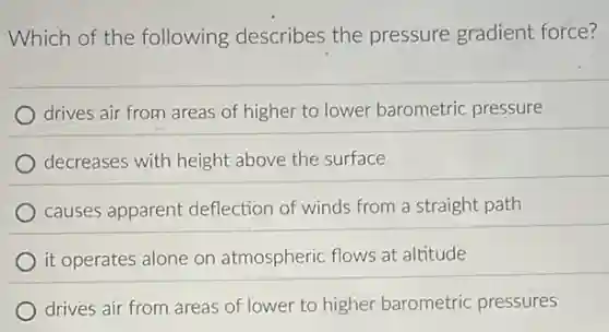 Which of the following describes the pressure gradient force?
drives air from areas of higher to lower barometric pressure
decreases with height above the surface
causes apparent deflection of winds from a straight path
it operates alone on atmospheric flows at altitude
drives air from areas of lower to higher barometric pressures