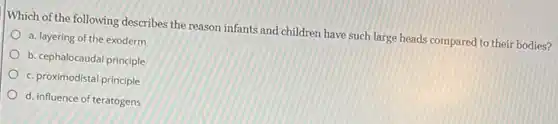Which of the following describes the reason infants and children have such large heads compared to their bodies?
a. layering of the exoderm
b. cephalocaudal principle
c. proximodistal principle
d. influence of teratogens