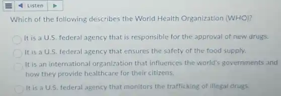 Which of the following describes the World Health Organization (WHO)?
It is a U.S. federal agency that is responsible for the approval of new drugs.
It is a U.S. federal agency that ensures the safety of the food supply.
It is an international organization that influences the world's governments and
how they provide healthcare for their citizens.
It is a U.S. federal agency that monitors the trafficking of illegal drugs.