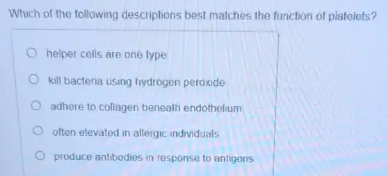 Which of the following descriptions best matches the function of platelets?
helper cells are one type
kill bacteria using hydrogen peroxide
adhere to collagen beneath endothelium
often elevated in allergic individuals
produce antibodies in response to antigens