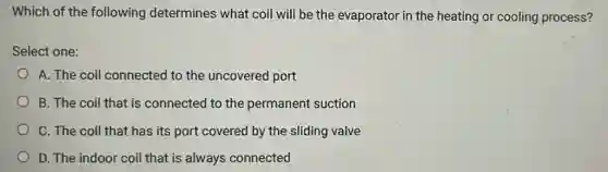 Which of the following determines what coil will be the evaporator in the heating or cooling process?
Select one:
A. The coil connected to the uncovered port
B. The coil that is connected to the permanent suction
C. The coil that has its port covered by the sliding valve
D. The indoor coil that is always connected