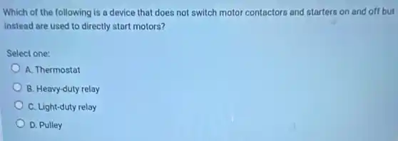 Which of the following is a device that does not switch motor contactors and starters on and off but
instead are used to directly start motors?
Select one:
A. Thermostat
B. Heavy-duty relay
C. Light-duty relay
D. Pulley