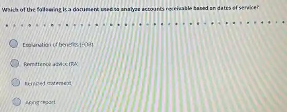 Which of the following is a document used to analyze accounts receivable based on dates of service?
Explanation of benefits (EOB)
Remittance advice (RA)
Itemized statement
Aging report