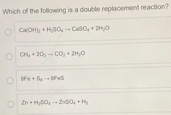 Which of the following is a double replacement reaction?
Ca(OH)_(2)+H_(2)SO_(4)arrow CaSO_(4)+2H_(2)O
CH_(4)+2O_(2)arrow CO_(2)+2H_(2)O
8Fe+S_(8)arrow 8FeS
Zn+H_(2)SO_(4)arrow ZnSO_(4)+H_(2)