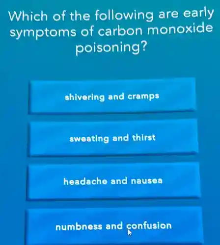 Which of the following are early
symptoms of carbon monoxide
poisoning?
shivering and cramps
sweating and thirst
headache and nausea
numbness and confusion