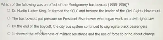 Which of the following was an effect of the Montgomery bus boycott (1955-1956)
Dr. Martin Luther King , Jr. formed the SCLC and became the leader of the Civil Rights Movement
The bus boycott put pressure on President Eisenhower who began work on a civil rights law
By the end of the boycott, the city bus system continued to segregate black passengers
It showed the effectiveness of militant resistance and the use of force to bring about change