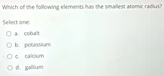 Which of the following elements has the smallest atomic radius?
Select one:
a. cobalt
b. potassium
c. calcium
d. gallium