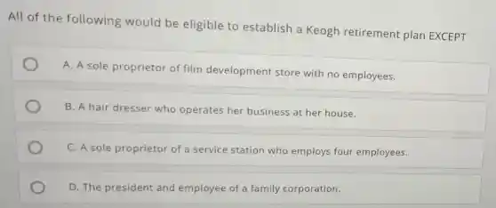 All of the following would be eligible to establish a Keogh retirement plan EXCEPT
A. A sole proprietor of film development store with no employees.
B. A hair dresser who operates her business at her house.
C. A sole proprietor of a service station who employs four employees.
D. The president and employee of a family corporation.