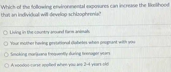 Which of the following environmental exposures can increase the likelihood
that an individual will develop schizophrenia?
Living in the country around farm animals
Your mother having gestational diabetes when pregnant with you
Smoking marijuana frequently during teenager years
A voodoo curse applied when you are 2-4 years old