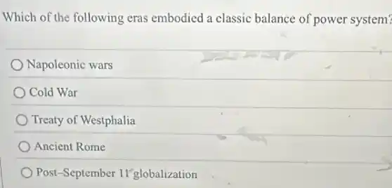 Which of the following eras embodied a classic balance of power system?
Napoleonic wars
Cold War
Treaty of Westphalia
Ancient Rome
Post-September 11 globalization