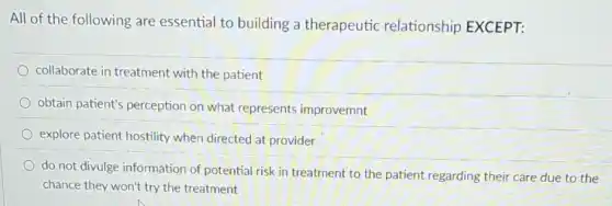 All of the following are essential to building a therapeutic relationship EXCEPT:
collaborate in treatment with the patient
obtain patient's perception on what represents improvemnt
explore patient hostility when directed at provider
do not divulge information of potential risk in treatment to the patient regarding their care due to the
chance they won't try the treatment