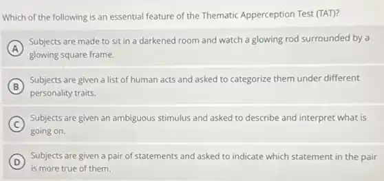 Which of the following is an essential feature of the Thematic Apperception Test (TAT)?
A
Subjects are made to sit in a darkened room and watch a glowing rod surrounded by a
glowing square frame.
B
Subjects are given a list of human acts and asked to categorize them under different
personality traits.
C
Subjects are given an ambiguous stimulus and asked to describe and interpret what is
going on.
D
Subjects are given a pair of statements and asked to indicate which statement in the pair
is more true of them.