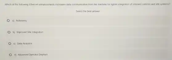 Which of the following Ethernet enhancements increases data communication from the machine for tighter integration of onboard controls and site systems?
Select the best answer
a) Autonomy
b) Improved Site Integration
c) Data Analytics
d) Advanced Operator Displays