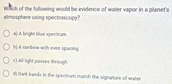 Which of the following would be evidence of water vapor in a planet's
atmosphere using spectroscopy?
a) A bright blue spectrum
b) A rainbow with even spacing
c) All light passes through
d) Dark bands in the spectrum match the signature of water