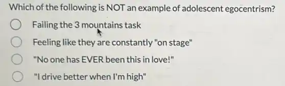 Which of the following is NOT an example of adolescent egocentrism?
Failing the 3 mountains task
Feeling like they are constantly "on stage"
"No one has EVER been this in love!"
"I drive better when I'm high"