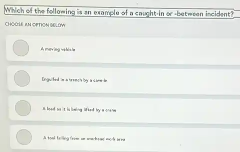 Which of the following is an example of a caught-in or -between incident?
CHOOSE AN OPTION BELOW
A moving vehicle
Engulfed in a trench by a cave-in
A load as it is being lifted by a crane
A tool falling from an overhead work area