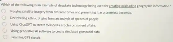Which of the following is an example of deepfake technology being used for creating misleading geographic information?
Merging satellite imagery from different times and presenting it as a seamless basemap.
Deciphering ethnic origins from an analysis of speech of people.
Using ChatGPT to create Wikipedia articles on current affairs.
Using generative Al software to create simulated geospatial data
Jamming GPS signals