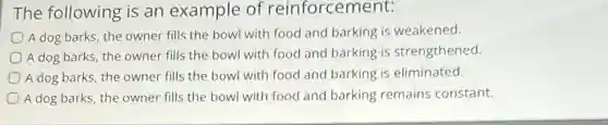 The following is an example of reinforcement:
A dog barks, the owner fills the bowl with food and barking is weakened.
A dog barks, the owner fills the bowl with food and barking is strengthened.
A dog barks, the owner fills the bowl with food and barking is eliminated.
A dog barks, the owner fills the bowl with food and barking remains constant.