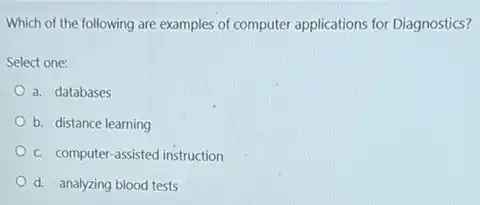 Which of the following are examples of computer applications for Diagnostics?
Select one:
a. databases
b. distance learning
c. computer-assisted instruction
d. analyzing blood tests