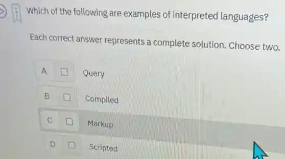 Which of the following are examples of interpreted languages?
Each correct answer represents a complete solution. Choose two.
A
Query
B
Compiled
C
Markup
D
Scripted