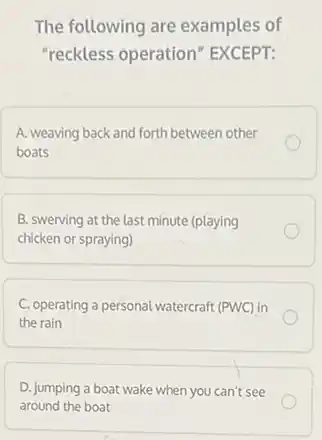 The following are examples of
"reckless operation EXCEPT:
A. weaving back and forth between other
boats
B. swerving at the last minute (playing
chicken or spraying)
C. operating a personal watercraft (PWC) in
the rain
D. jumping a boat wake when you can't see
around the boat