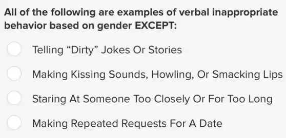 All of the following are examples of verbal inappropriate
behavior based on gender EXCEPT:
Telling "Dirty"Jokes Or Stories
Making Kissing Sounds , Howling, Or Smacking Lips
Staring At Someone Too Closely Or For Too Long
Making Repeated Requests For A Date